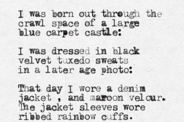 I was born out through the crawl space of a large blue carpet castle: I was dressed in black velvet tuxedo sweats in a later age photo: That day I wore a denim jacket , and maroon velour. The jacket sleeves wore ribbed rainbow cuffs. 