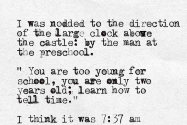 I was nodded to the direction of the large clock abou v ve the castle: by the man at the preschool. " You are too young for school, you are only two years old; learn how to tell time." I think it was 7:37 am