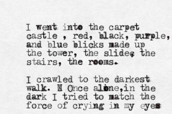 I went into the carpet castle , red, black, purple, and blue blicks made up the tower, the slidec , the stairs, the rooms. I crawled to the darkest walk. i U X Once aline, o o in the dark I tried to match the force of crying in my eyes 