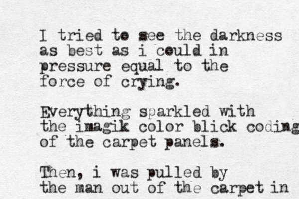 I tried to see the darkness as best as i could in pressure equal to the force of crying. Everything sparkled with the imagik color blick coding of the carpet panels. Then, i was pulled by the man out of the carpet in 