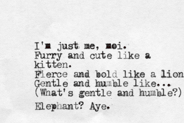 I'm just me, moi. Furry and cute like a kitten. Fierce and bold like a lion Gentle and humble like... (What's gentle and humble?) Elephant? Aye.