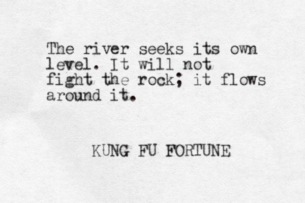 The river seeks its own level. It will not fight the rock; it flows around it. KUNG FU FORTUNE 