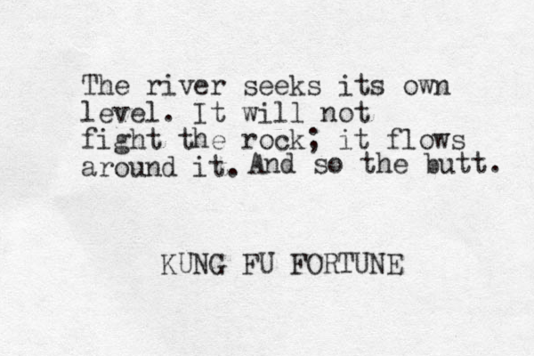 The river seeks its own level. It will not fight the rock; it flows around it. KUNG FU FORTUNE And so the butt. 