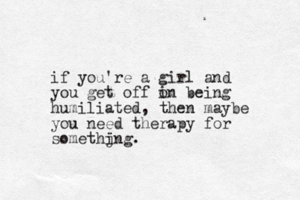 if you're a girl and you get off i on being humiliated, then maybe you need therapy for somethjng. i