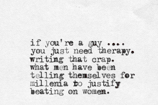 if you're a guy .... you just need therapy. writing that crap. what men have been telling themselves for millenia ro t t justify beating on women.