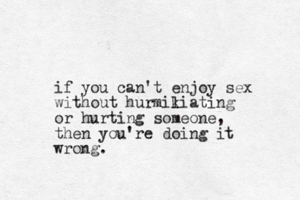if you can't enjoy sex without hurmikiating l or hurting someone, then you're doing it wrong.
