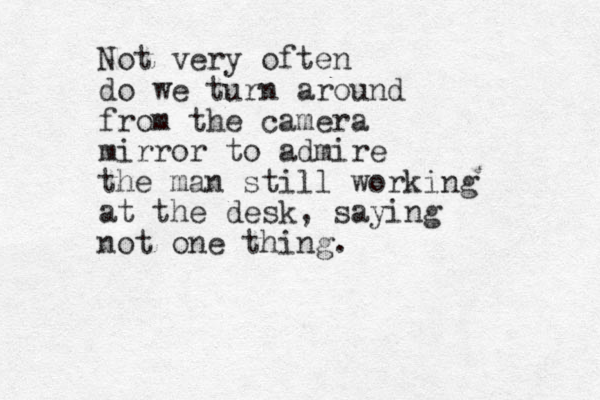 Not very often do we turn around from the camera mirror to admire the man still working at the desk, saying not one thing.