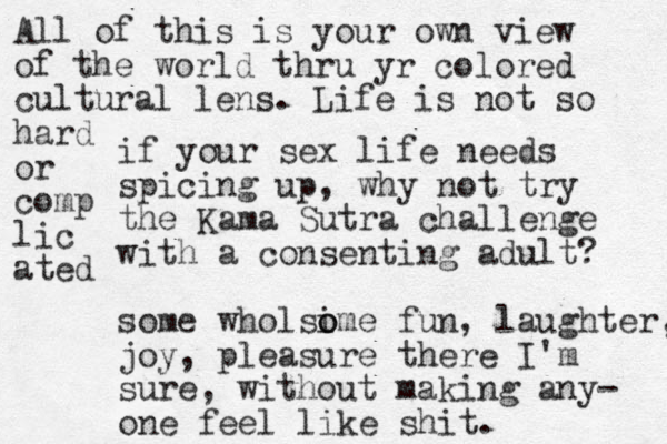 if your sex life needs spicing up, why not try the Kama Sutra challenge with a consenting adult? some wholsime o o fun, laughter, joy, pleasure there I'm sure, without making any- one feel like shit. All of this is your own view of the world thru yr colored cultural lens. Life is not so hard or comp lic ated