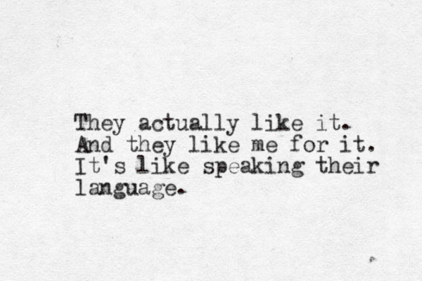 They actually like it. And they like me for it. It's like speaking their language.