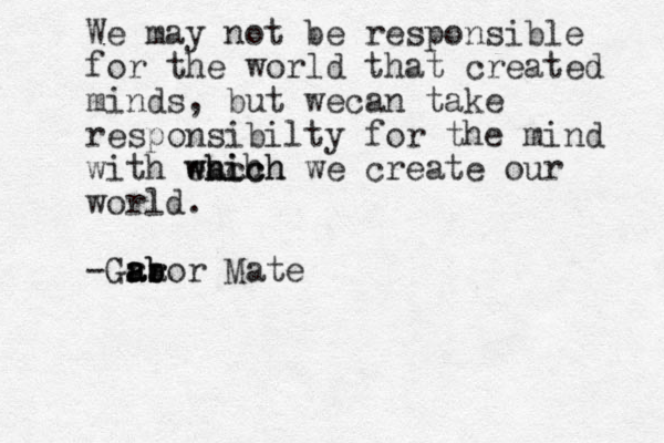 We may not be responsible for the world that created minds, but wecan take responsibilty for the mind with each which which we create our world. -Gra a ar r b abor Mat e 