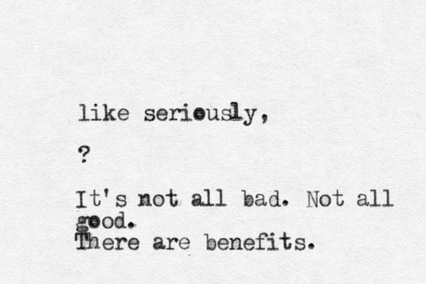 like seriously, ? It's not all bad. Not all good. There are benefits.