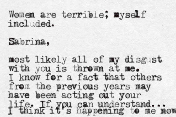 Women are terrible; myself included. Sabrina, most likely all of my disgust with you is thrown at me. I know for a fact that others from the previous years may have been acting out your life. If you can understand... I think it's happening to me now 