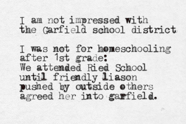 I am not impressed with the Garfield school district I was not for homeschooling after 1st grade: We attended Ried School until friendly liason pushed by outside others agreed her into garfield. 