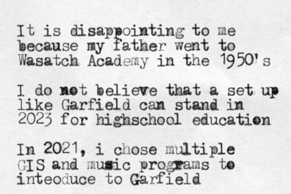 It is disappointing to me because my father went to Wasatch Academy in the 1950's I do not believe that a set up like Garfield can stand in 2023 for highschool education In 2021, i chose multiple GIS and music programs to inteoduce to Garfield