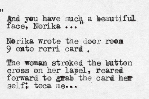 And you have such a beautiful face, Norika ... Norika wrote the door room 9 onto rorri card " " . The woman stroked the button cross on her lapel, reared forward to grab the card her self; toca me... 