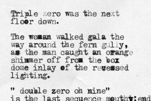 Triple zero was the next floor down. The woman walked gala the way around the fern gully, as the man caught an orange shimmer off from the box dome inlay of the revessed c lighting. " double zero oh nine" is the last sequence moutht y y:end 