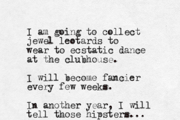 I am going to collect jewel leotards to wear to ecstatic dance at the clubhouse. I will become fancier every few weeks. In another year, I will tell those hipsters...