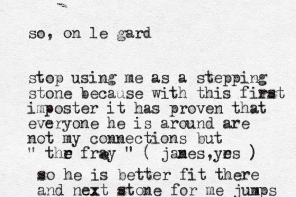 so, on le gard stop using me as a stepping stone because with this first imposter it has proven that everyone he is around are not my connections but " thr e e fray " ( janes, m yrs e ) e so he is better fit there and next stone for me jumps 