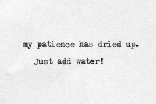 my patience has dried up. Just add water!