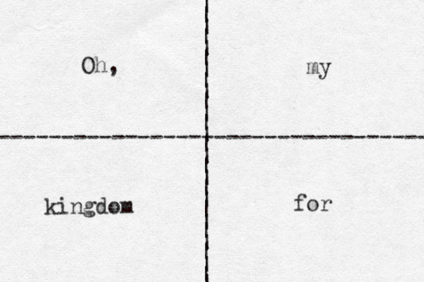 | | | | | | | | | | | | | | | | | | | | | | | | | | | ---------------------------------- Oh, my kingdom for 