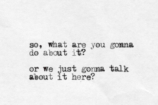 so, what are you gonna do about it? or we just gonna talk about it here? 