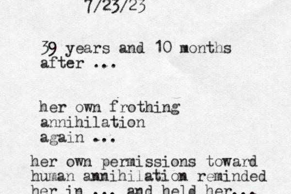 39 years and 10 months after ... her own frothing annihilation again ... her own permissions toward human annihilation reminded her in ... and held her... 7/23/23 