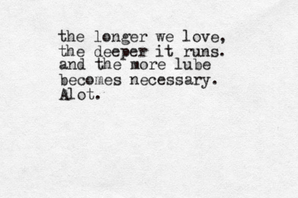 the longer we love, the deeper it runs. and the more lube becomes necessary. Alot.