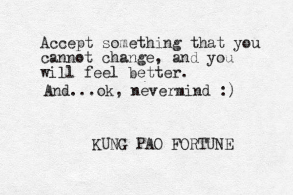 Accept something that you cannot change, and you will feel better. KUNG PAO FORTUNE And...ok, nevermind :) 