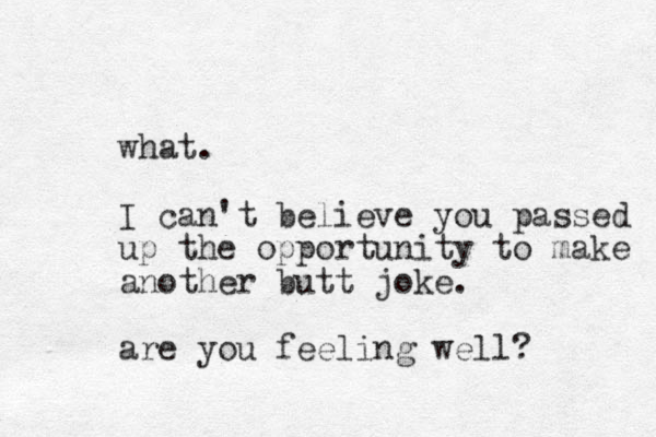 what. I can't believe you passed up the opportunity to make another butt joke. are you feeling well? 