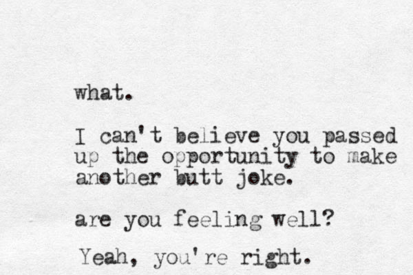 what. I can't believe you passed up the opportunity to make another butt joke. are you feeling well? Yeah, you're right.