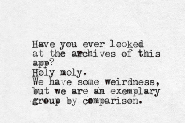 Have you ever looked at the archives of this app? Holy moly. We have some weirdness, but we are an exemplary group by comparison.