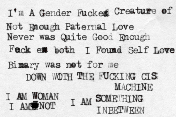 I'm A Gender Fuckex d d Creature of Not Enough Paternal Love Never was Quite Good Enough Fe uck en m both I Found Self Love Bimary n was not for me DOWN WOTH I THE FUCKING CIS MACHINE I AM WOMAN I AMB - - - - - - - ------------------------------------- NOT I AM SOMETHING INBETWEEN 