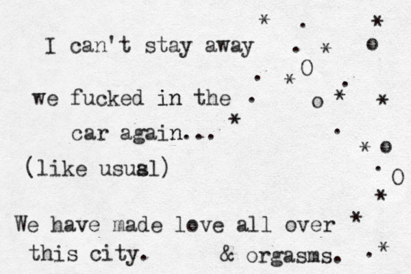 I can't stay away . . O o o * * * * * * * o . . . . . we fucked in in the car again n... (like ususl a ) We have made love all over this city. & orgasms. * * * . O * 