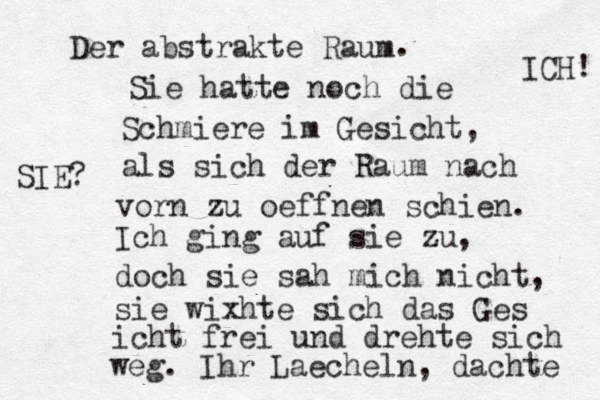 Der abstrakte Raum . Sie hatte noch die Schmiere im Gesicht, als sich der Raum nach vorn zu oeffnen schien. Ich ging auf sie zu, doch sie sah mich nicht, sie wixhte sich das Ges icht frei und drehte sich weg. Ihr Laecheln, dachte ICH! SIE? 