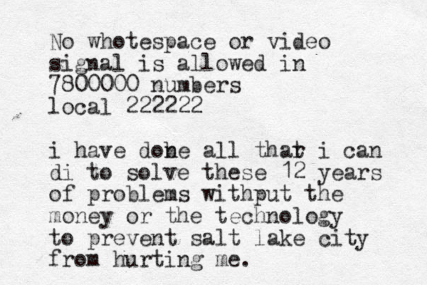 No whotespace or video signal is allowed in 7800000 numbers local 222222 i have dobe all thar n t i can di to solve these 12 years of problems withput the money or the technology to prevent salt lake city from hurting me. 