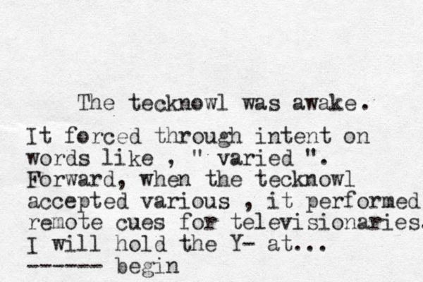 The tecknowl was awake . It forced through intent on words like , " varied ". Forward, when the tecknowl accepted various , it performed remote cues for televisionaries. I will hold the Y- at... ------ begin