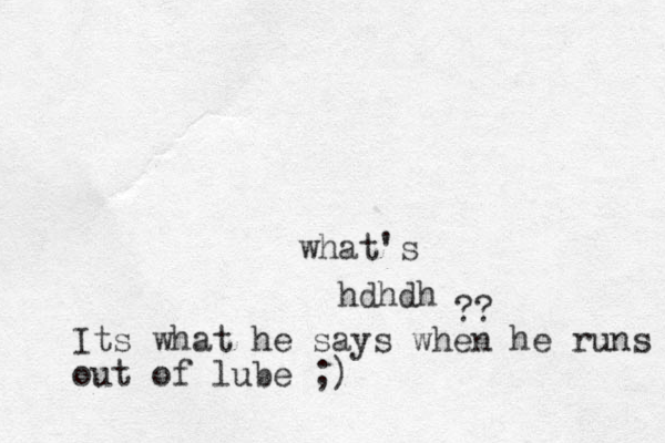 hdhdh what's ?? Its what he says when he runs out of lube ;)