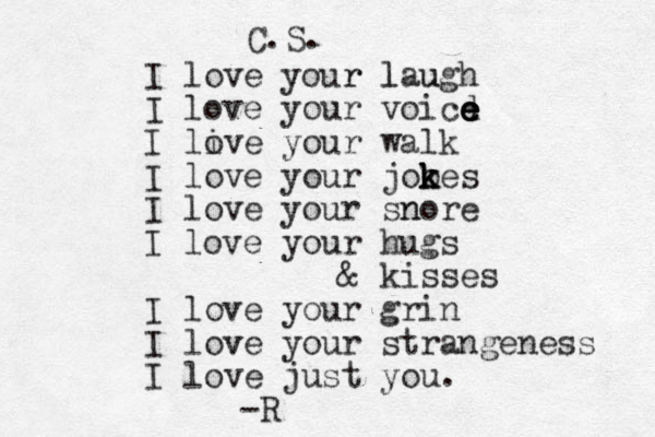 I love your r laugh l u I love your voicd e e e e I live o your walk I love your jooes k k k k I love your snore n I love your hugs & kisses I love your grin I love v your strangeness I love just you. -R C.S. 