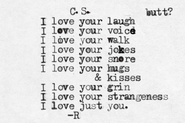 I love your r laugh l u I love your voicd e e e e I live o your walk I love your jooes k k k k I love your snore n I love your hugs & kisses I love your grin I love v your strangeness I love just you. -R C.S. butt? 