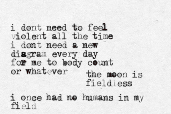 i dont need to feel violent all the time i dont need a new disgram a a every day for me to body count or whatever i once had no humans in my field the moon is fieldless 