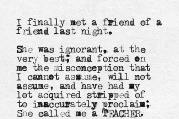 I finally met a friend of a friend last night. She was ignorant, at the very best; and forced on me the misconception that I cannot assume, will not assume, and have had my lot acquired stripped of to inn a accurately proclaim; She called me a TEACHER.