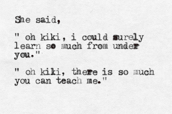 She said, " oh kiki, i could surely learn so much from under you." " oh kili k , there is so much you can teach me."