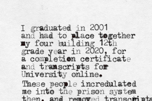 I graduated in 2001 and had to place together my four building 12th grade year in 2020, for a completion certificate and transcripts for University online. These people incredulated me into the prison system then, and removed transcei t r ripte s 