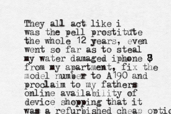 They all act like i was the pell prostitute the whole 12 years, even went so far as to steal my water damaged iphone 7 8 8 8 8 from my apartment , fix the model number to A190 and proclaim to my fathers online availability of device shopping that it was a refurbished cheap option 