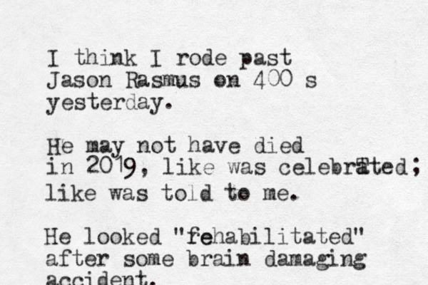 I think I rode past Jason Rasmus on 400 s yesterday. He may not have died in 2019, like was celebrT a ated ; like was told to me. He looked "fe rehabilitated" after some brain damaging accident.