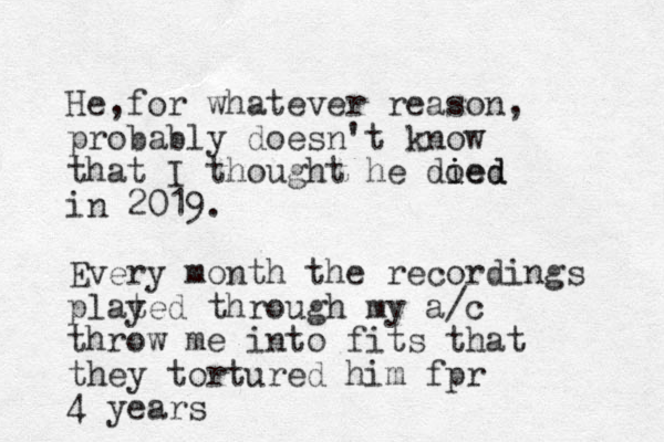He for whatever , reason, probably doesn't know that I thought he doed i ied in 2019. Every month the recordings plat yed through my a/c throw me into fits that they tortured him fpr 4 years