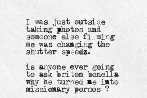 I was just outside taking photos and someone else filming me was changing the shutter speedz. is anyone ever going to ask briton bonella why he turne d me into missionary pornos ?
