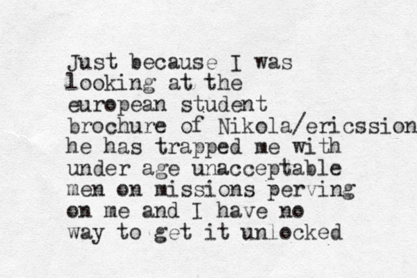 Just because I was looking at the european student brochure of Nikola/ericssion he has trapped me with under age unacceptable men on mission s perving on m e and I have no way to get it unlocked