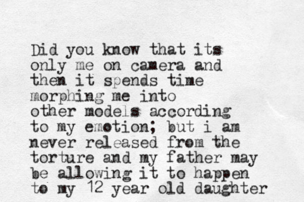 Did you know that its only me on camera and then it spends time morphing m e into other models according to my emotion; but i am never released from the torture and my father may be allowing it to happen to my 12 year old daughter 