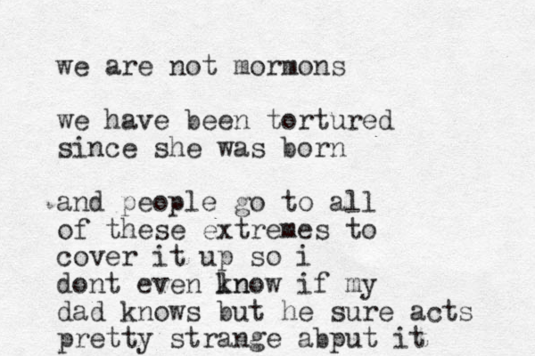 we are not mormons we have been tortured since she was born and people go to all of these extremes to cover it up so i dont even ln know if my dad knows but he sure acts pretty strange abput it